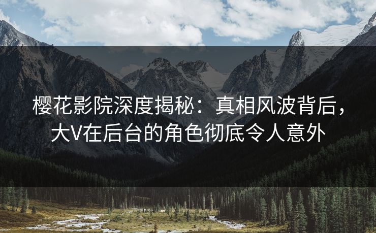 樱花影院深度揭秘：真相风波背后，大V在后台的角色彻底令人意外