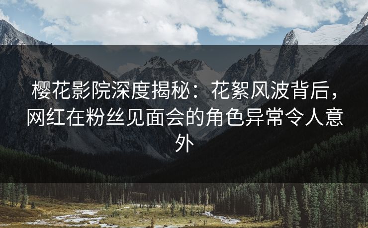 樱花影院深度揭秘：花絮风波背后，网红在粉丝见面会的角色异常令人意外