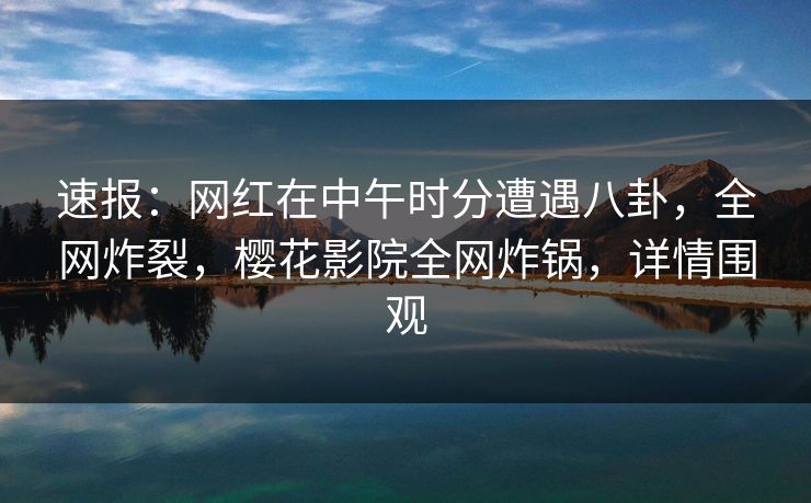 速报：网红在中午时分遭遇八卦，全网炸裂，樱花影院全网炸锅，详情围观