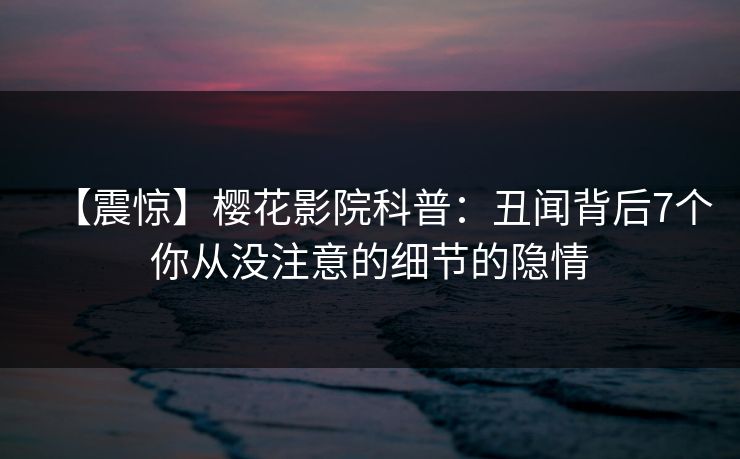 【震惊】樱花影院科普：丑闻背后7个你从没注意的细节的隐情