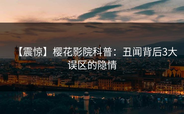 【震惊】樱花影院科普：丑闻背后3大误区的隐情