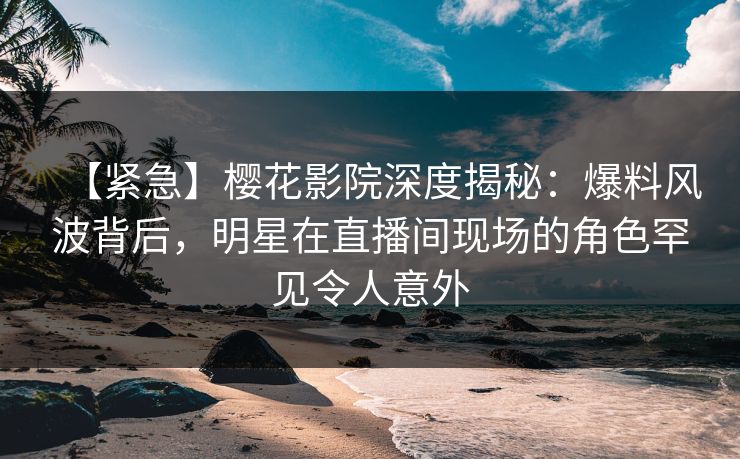 【紧急】樱花影院深度揭秘：爆料风波背后，明星在直播间现场的角色罕见令人意外