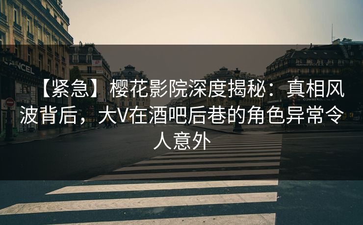 【紧急】樱花影院深度揭秘：真相风波背后，大V在酒吧后巷的角色异常令人意外