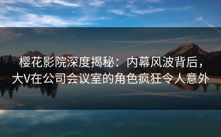 樱花影院深度揭秘：内幕风波背后，大V在公司会议室的角色疯狂令人意外