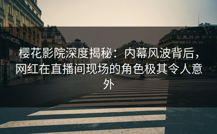 樱花影院深度揭秘：内幕风波背后，网红在直播间现场的角色极其令人意外