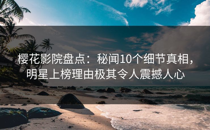樱花影院盘点：秘闻10个细节真相，明星上榜理由极其令人震撼人心