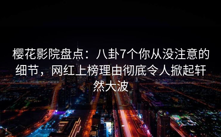 樱花影院盘点：八卦7个你从没注意的细节，网红上榜理由彻底令人掀起轩然大波