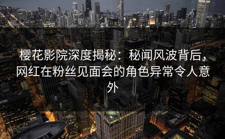 樱花影院深度揭秘：秘闻风波背后，网红在粉丝见面会的角色异常令人意外