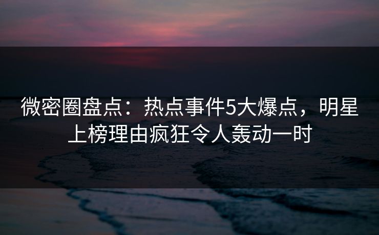 微密圈盘点：热点事件5大爆点，明星上榜理由疯狂令人轰动一时