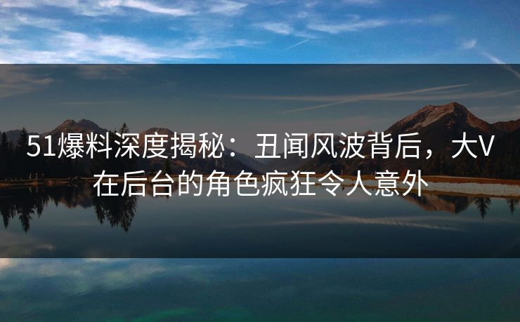 51爆料深度揭秘：丑闻风波背后，大V在后台的角色疯狂令人意外