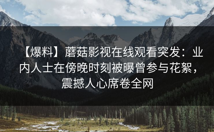 【爆料】蘑菇影视在线观看突发：业内人士在傍晚时刻被曝曾参与花絮，震撼人心席卷全网