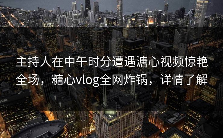 主持人在中午时分遭遇溏心视频惊艳全场，糖心vlog全网炸锅，详情了解
