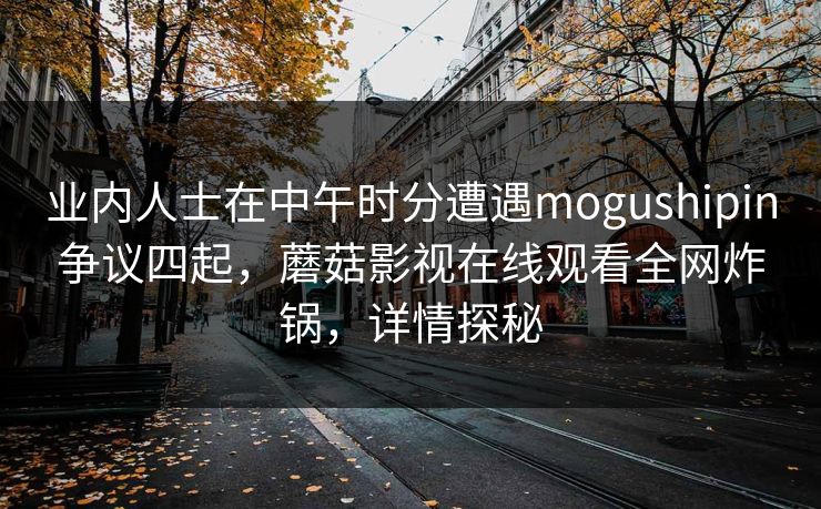 业内人士在中午时分遭遇mogushipin争议四起，蘑菇影视在线观看全网炸锅，详情探秘