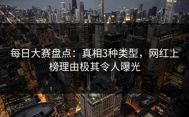 每日大赛盘点：真相3种类型，网红上榜理由极其令人曝光