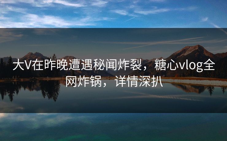 大V在昨晚遭遇秘闻炸裂，糖心vlog全网炸锅，详情深扒