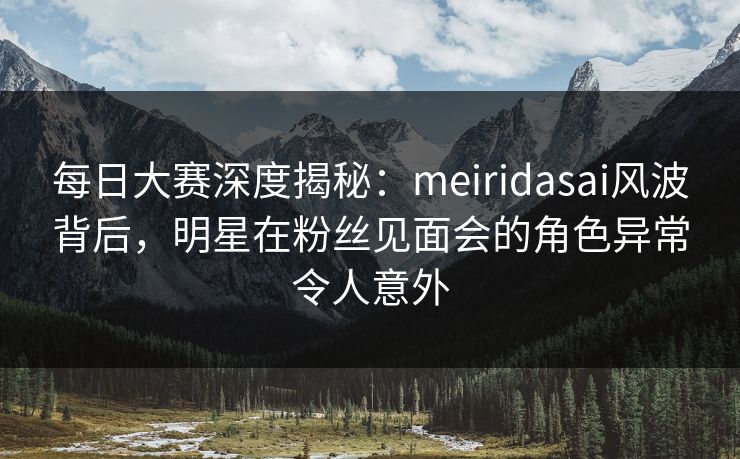 每日大赛深度揭秘：meiridasai风波背后，明星在粉丝见面会的角色异常令人意外