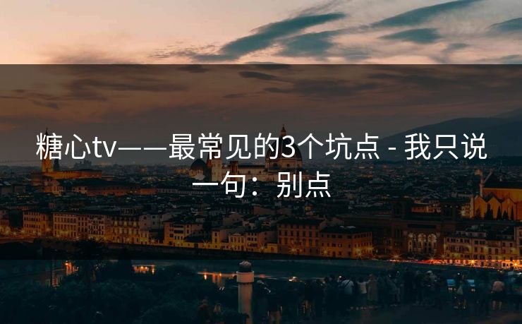 糖心tv——最常见的3个坑点 - 我只说一句：别点