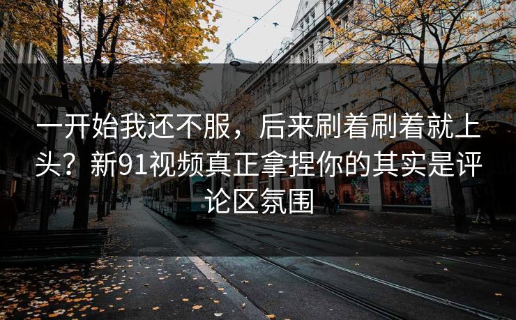 一开始我还不服，后来刷着刷着就上头？新91视频真正拿捏你的其实是评论区氛围