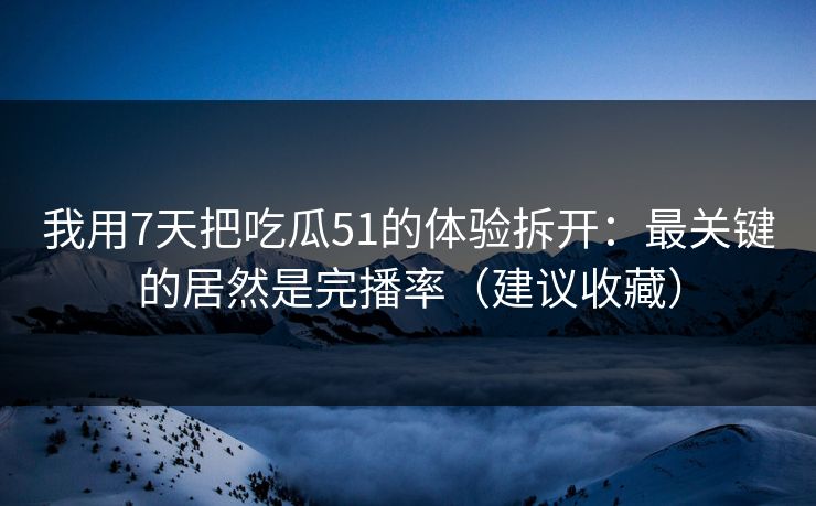 我用7天把吃瓜51的体验拆开：最关键的居然是完播率（建议收藏）