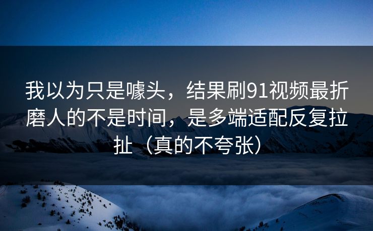我以为只是噱头，结果刷91视频最折磨人的不是时间，是多端适配反复拉扯（真的不夸张）