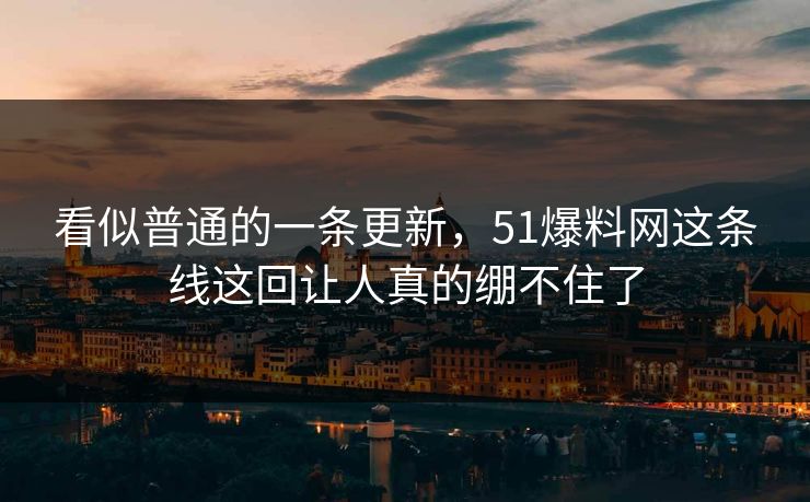 看似普通的一条更新，51爆料网这条线这回让人真的绷不住了