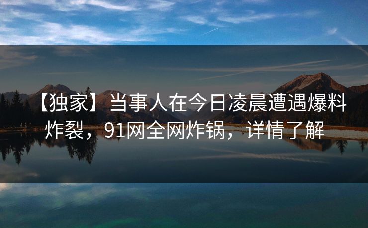 【独家】当事人在今日凌晨遭遇爆料 炸裂，91网全网炸锅，详情了解
