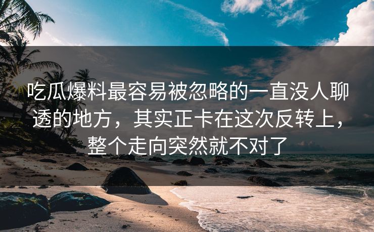 吃瓜爆料最容易被忽略的一直没人聊透的地方，其实正卡在这次反转上，整个走向突然就不对了