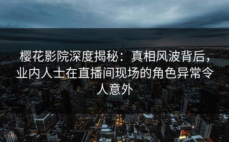 樱花影院深度揭秘：真相风波背后，业内人士在直播间现场的角色异常令人意外