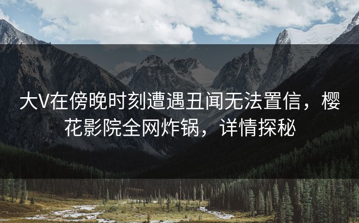 大V在傍晚时刻遭遇丑闻无法置信，樱花影院全网炸锅，详情探秘