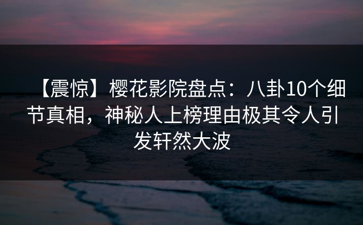 【震惊】樱花影院盘点：八卦10个细节真相，神秘人上榜理由极其令人引发轩然大波