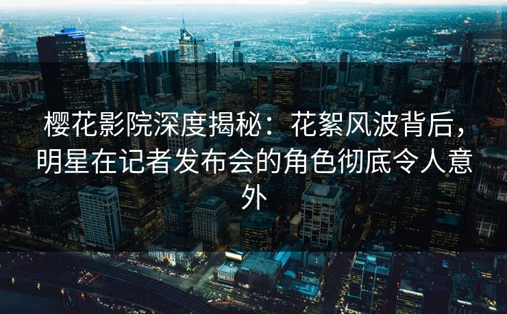 樱花影院深度揭秘：花絮风波背后，明星在记者发布会的角色彻底令人意外