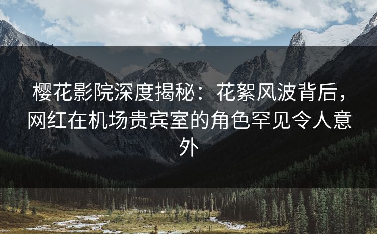 樱花影院深度揭秘：花絮风波背后，网红在机场贵宾室的角色罕见令人意外