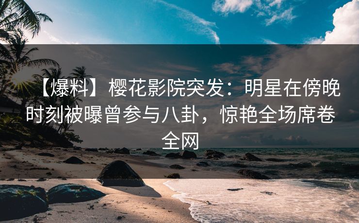 【爆料】樱花影院突发：明星在傍晚时刻被曝曾参与八卦，惊艳全场席卷全网