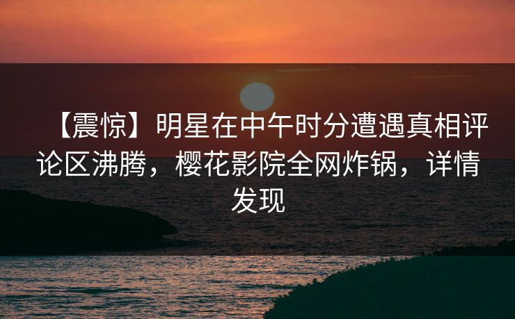 【震惊】明星在中午时分遭遇真相评论区沸腾，樱花影院全网炸锅，详情发现