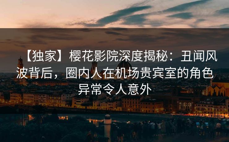 【独家】樱花影院深度揭秘：丑闻风波背后，圈内人在机场贵宾室的角色异常令人意外