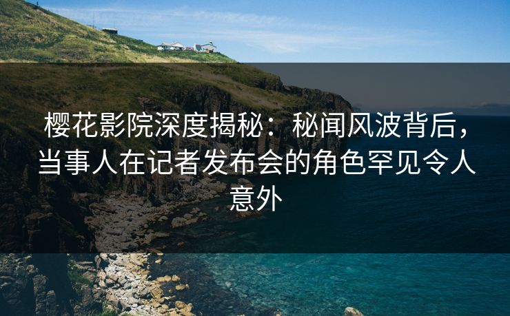 樱花影院深度揭秘：秘闻风波背后，当事人在记者发布会的角色罕见令人意外