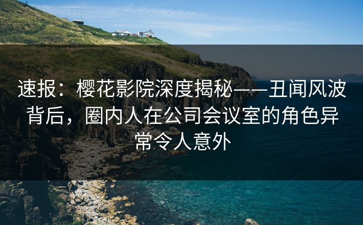 速报：樱花影院深度揭秘——丑闻风波背后，圈内人在公司会议室的角色异常令人意外