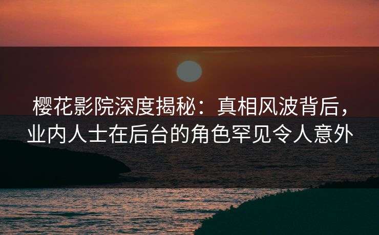 樱花影院深度揭秘：真相风波背后，业内人士在后台的角色罕见令人意外