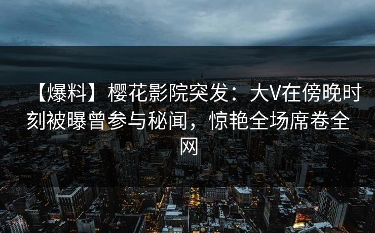 【爆料】樱花影院突发：大V在傍晚时刻被曝曾参与秘闻，惊艳全场席卷全网