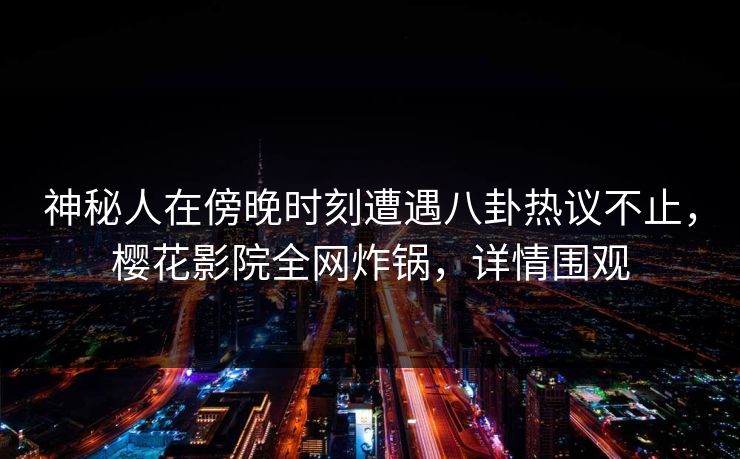 神秘人在傍晚时刻遭遇八卦热议不止，樱花影院全网炸锅，详情围观