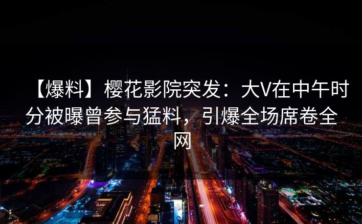 【爆料】樱花影院突发：大V在中午时分被曝曾参与猛料，引爆全场席卷全网