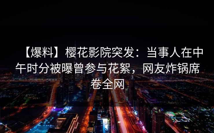 【爆料】樱花影院突发：当事人在中午时分被曝曾参与花絮，网友炸锅席卷全网