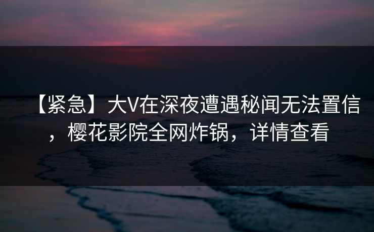 【紧急】大V在深夜遭遇秘闻无法置信，樱花影院全网炸锅，详情查看
