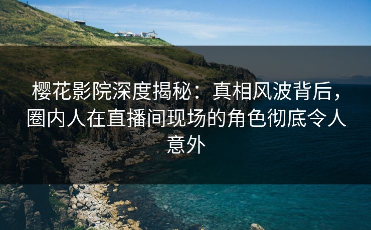 樱花影院深度揭秘：真相风波背后，圈内人在直播间现场的角色彻底令人意外