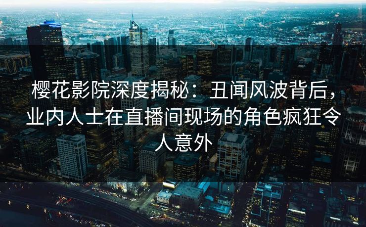 樱花影院深度揭秘：丑闻风波背后，业内人士在直播间现场的角色疯狂令人意外