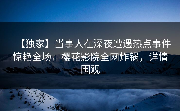 【独家】当事人在深夜遭遇热点事件惊艳全场，樱花影院全网炸锅，详情围观