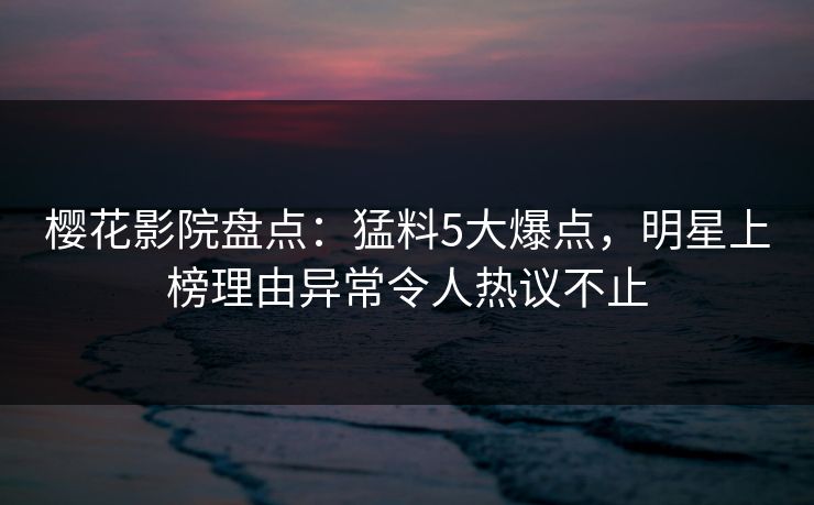 樱花影院盘点：猛料5大爆点，明星上榜理由异常令人热议不止