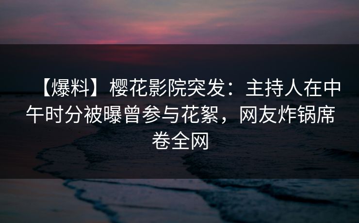 【爆料】樱花影院突发：主持人在中午时分被曝曾参与花絮，网友炸锅席卷全网