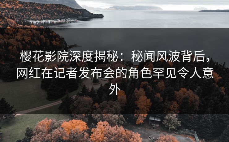 樱花影院深度揭秘：秘闻风波背后，网红在记者发布会的角色罕见令人意外