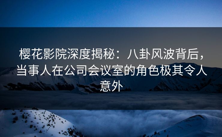 樱花影院深度揭秘：八卦风波背后，当事人在公司会议室的角色极其令人意外